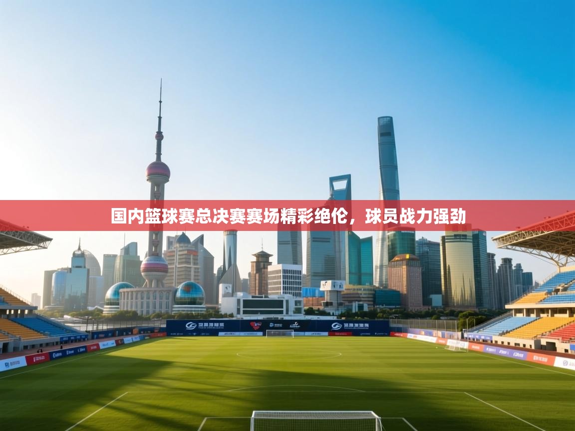 国内篮球赛总决赛赛场精彩绝伦，球员战力强劲