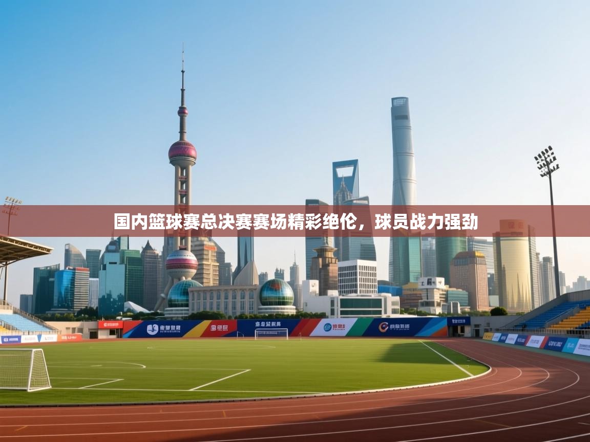 国内篮球赛总决赛赛场精彩绝伦，球员战力强劲  第2张