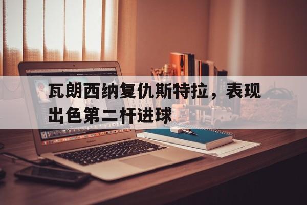 开云体育网站入口-瓦朗西纳复仇斯特拉，表现出色第二杆进球